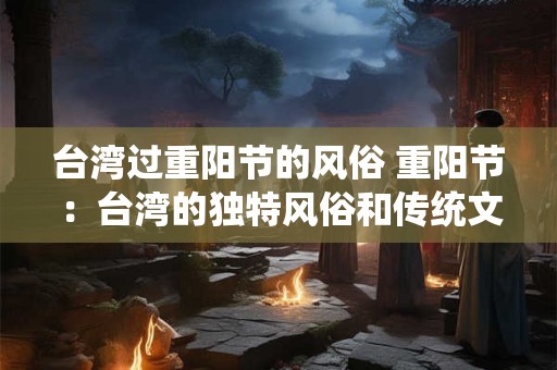 台湾过重阳节的风俗 重阳节:台湾的独特风俗和传统文化 台湾过重阳节的风俗 重阳节:台湾的独特风俗和传统文化