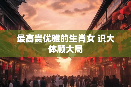 最高贵优雅的生肖女 识大体顾大局 最高贵优雅的生肖女 识大体顾大局