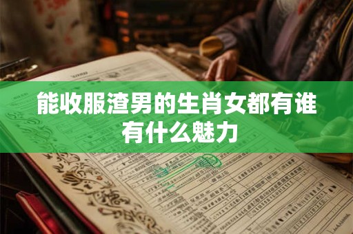 能收服渣男的生肖女都有谁 有什么魅力