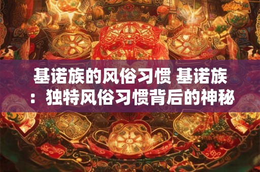 基诺族的风俗习惯 基诺族：独特风俗习惯背后的神秘文化魅力
