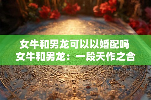 女牛和男龙可以以婚配吗 女牛和男龙：一段天作之合的佳话