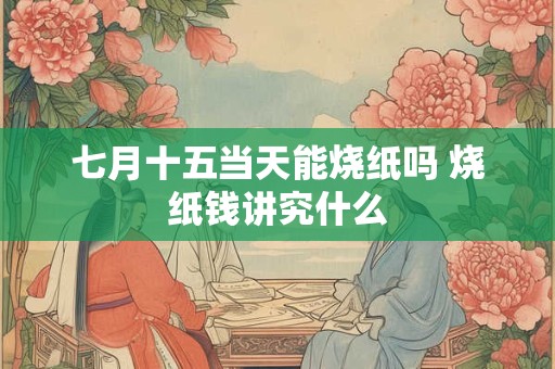 七月十五当天能烧纸吗 烧纸钱讲究什么