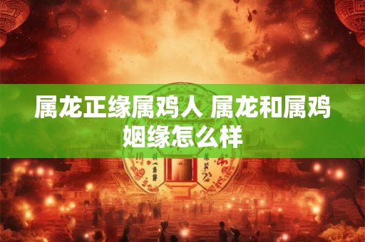 属龙正缘属鸡人 属龙和属鸡姻缘怎么样