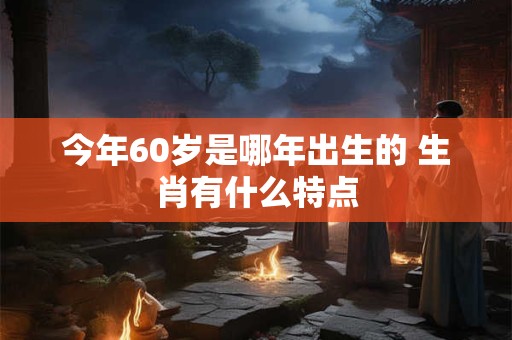 今年60岁是哪年出生的 生肖有什么特点