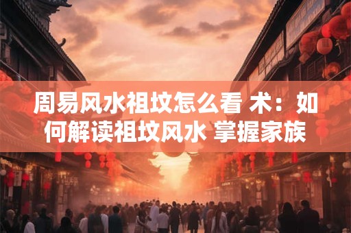 周易风水祖坟怎么看 术：如何解读祖坟风水 掌握家族命运