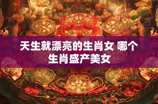 天生就漂亮的生肖女 哪个生肖盛产美女