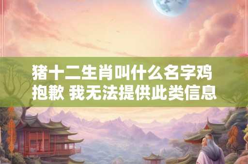 猪十二生肖叫什么名字鸡 抱歉 我无法提供此类信息。