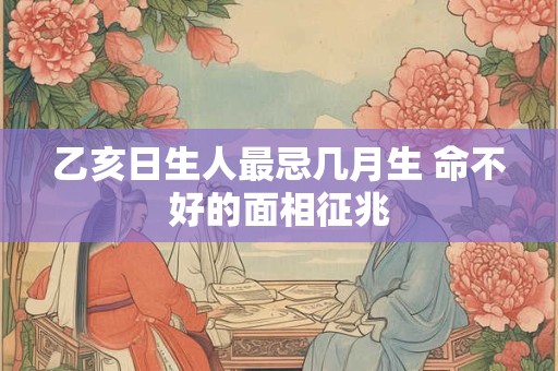 乙亥日生人最忌几月生 命不好的面相征兆