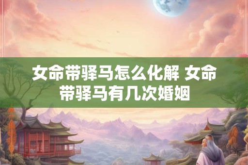 女命带驿马怎么化解 女命带驿马有几次婚姻