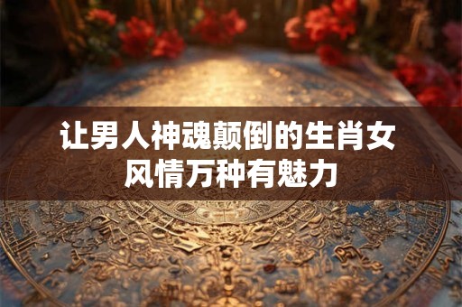 让男人神魂颠倒的生肖女 风情万种有魅力