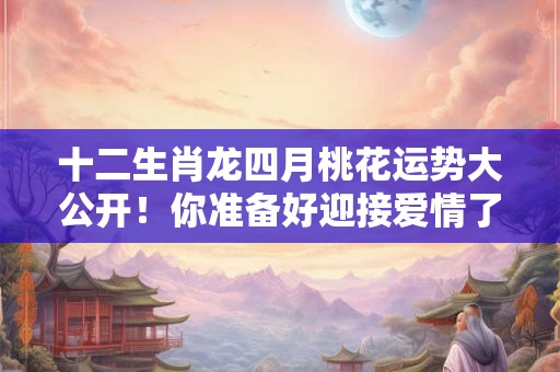 详细阅读:十二生肖龙四月桃花运势大公开!你准备好迎接爱情了吗 十二生肖龙四月桃花运势大公开!你准备好迎接爱情了吗