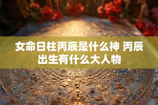女命日柱丙辰是什么神 丙辰出生有什么大人物