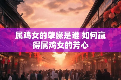 属鸡女的孽缘是谁 如何赢得属鸡女的芳心