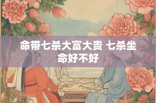 命带七杀大富大贵 七杀坐命好不好