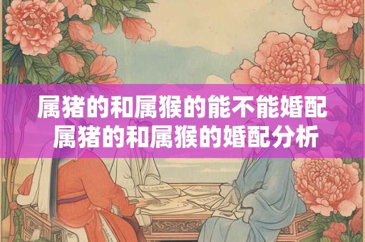 属猪的和属猴的能不能婚配 属猪的和属猴的婚配分析