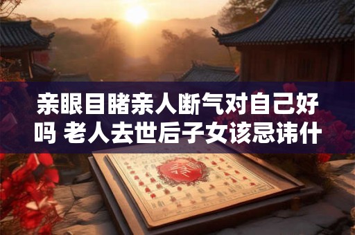 亲眼目睹亲人断气对自己好吗 老人去世后子女该忌讳什么