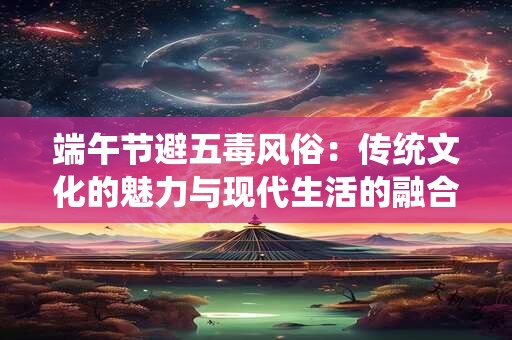 详细阅读:端午节避五毒风俗:传统文化的魅力与现代生活的融合 端午节避五毒风俗:传统文化的魅力与现代生活的融合