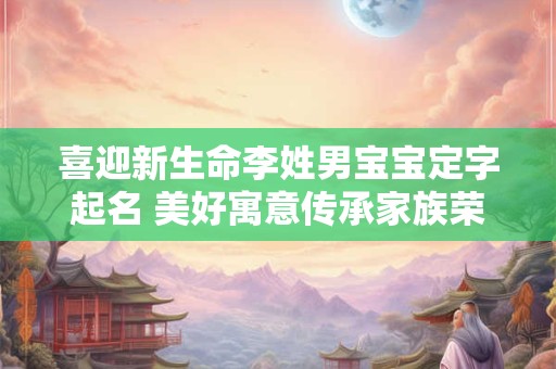 喜迎新生命李姓男宝宝定字起名 美好寓意传承家族荣耀