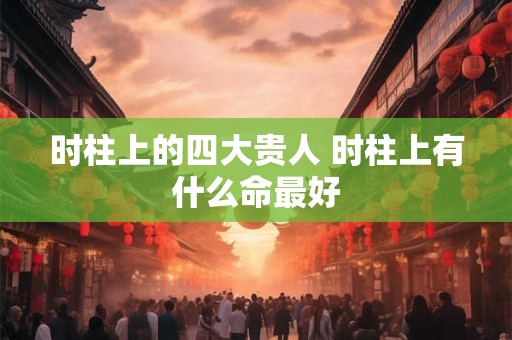 时柱上的四大贵人 时柱上有什么命最好