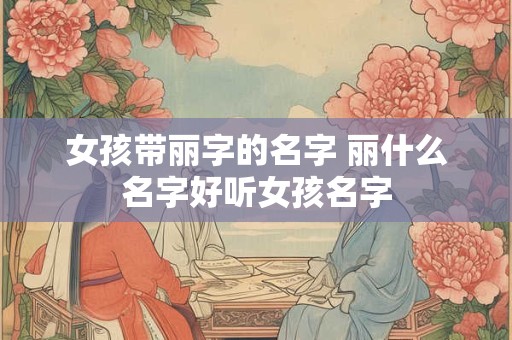 女孩带丽字的名字 丽什么名字好听女孩名字