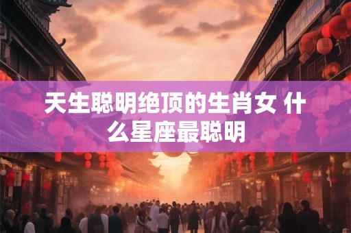 天生聪明绝顶的生肖女 什么星座最聪明