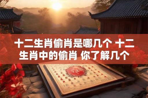 十二生肖偷肖是哪几个 十二生肖中的偷肖 你了解几个