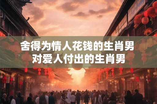 舍得为情人花钱的生肖男 对爱人付出的生肖男