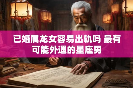 已婚属龙女容易出轨吗 最有可能外遇的星座男