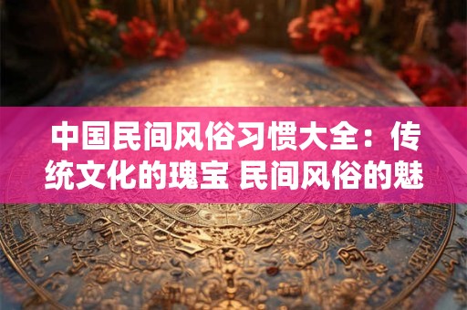 中国民间风俗习惯大全：传统文化的瑰宝 民间风俗的魅力