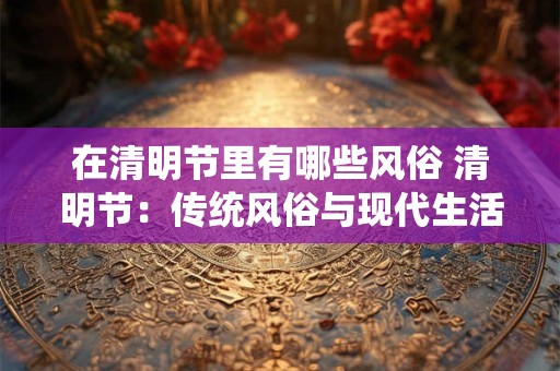 在清明节里有哪些风俗 清明节：传统风俗与现代生活的融合