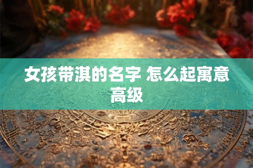 女孩带淇的名字 怎么起寓意高级