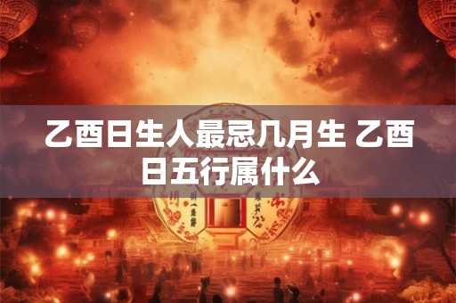 乙酉日生人最忌几月生 乙酉日五行属什么