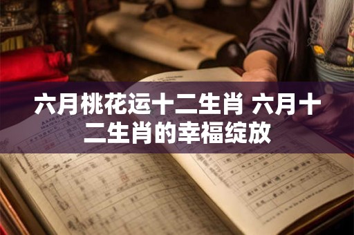 六月桃花运十二生肖 六月十二生肖的幸福绽放