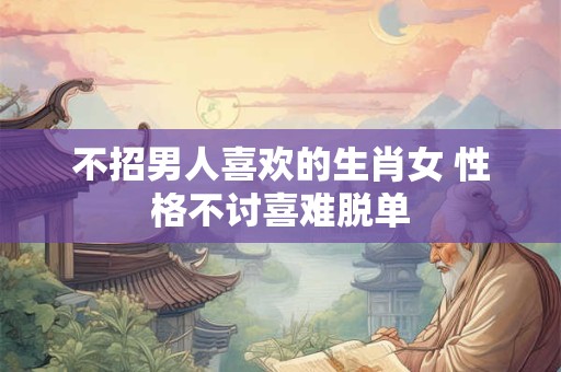 不招男人喜欢的生肖女 性格不讨喜难脱单