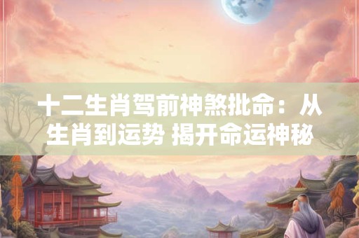 十二生肖驾前神煞批命：从生肖到运势 揭开命运神秘的面纱