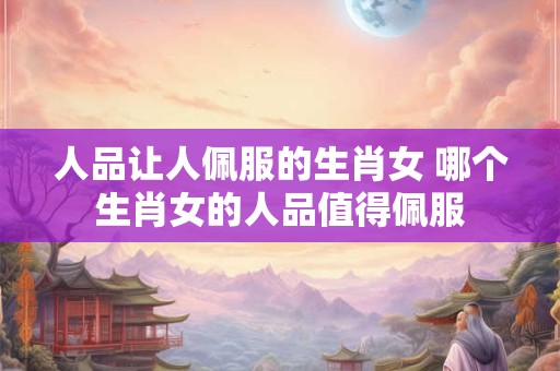 人品让人佩服的生肖女 哪个生肖女的人品值得佩服