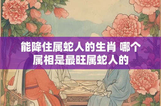 能降住属蛇人的生肖 哪个属相是最旺属蛇人的