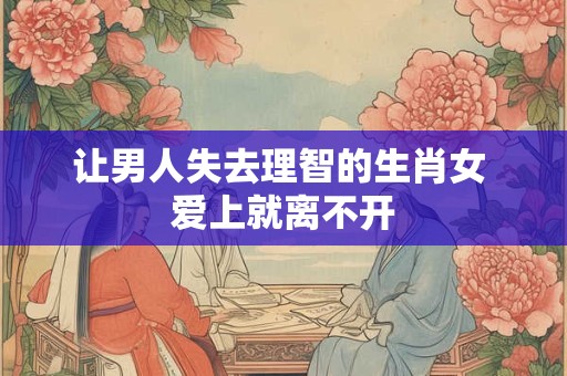 让男人失去理智的生肖女 爱上就离不开