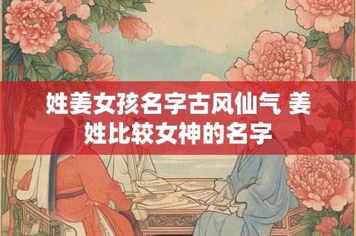 姓姜女孩名字古风仙气 姜姓比较女神的名字