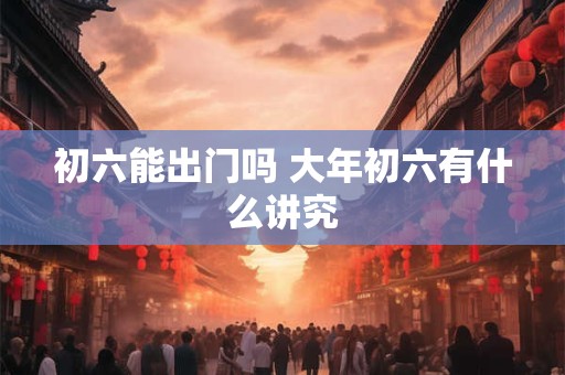 初六能出门吗 大年初六有什么讲究
