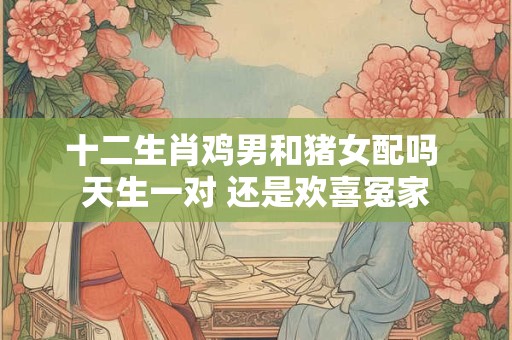 十二生肖鸡男和猪女配吗 天生一对 还是欢喜冤家