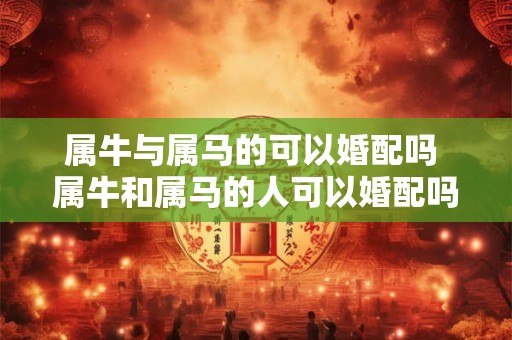 属牛与属马的可以婚配吗 属牛和属马的人可以婚配吗