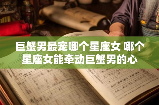 巨蟹男最宠哪个星座女 哪个星座女能牵动巨蟹男的心