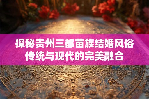 探秘贵州三都苗族结婚风俗传统与现代的完美融合