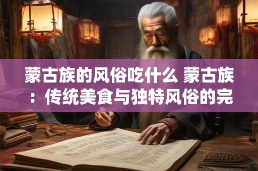 蒙古族的风俗吃什么 蒙古族：传统美食与独特风俗的完美交融