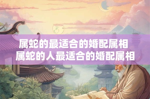 属蛇的最适合的婚配属相 属蛇的人最适合的婚配属相是什么