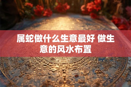 属蛇做什么生意最好 做生意的风水布置
