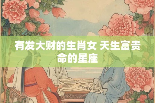 有发大财的生肖女 天生富贵命的星座