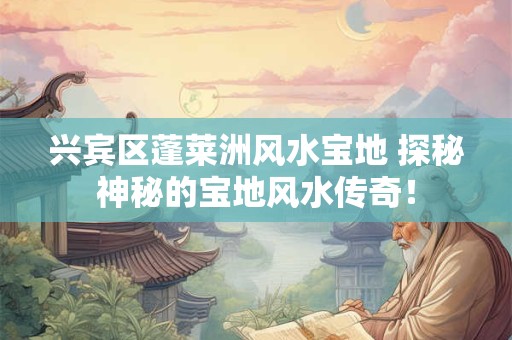 兴宾区蓬莱洲风水宝地 探秘神秘的宝地风水传奇！
