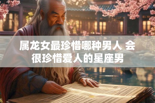 属龙女最珍惜哪种男人 会很珍惜爱人的星座男